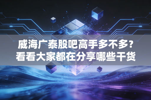 威海广泰股吧高手多不多？看看大家都在分享哪些干货！