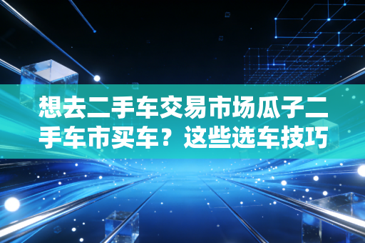 想去二手车交易市场瓜子二手车市买车？这些选车技巧要了解！