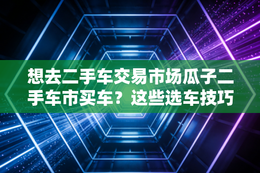 想去二手车交易市场瓜子二手车市买车？这些选车技巧要了解！