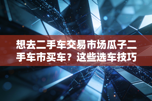 想去二手车交易市场瓜子二手车市买车？这些选车技巧要了解！