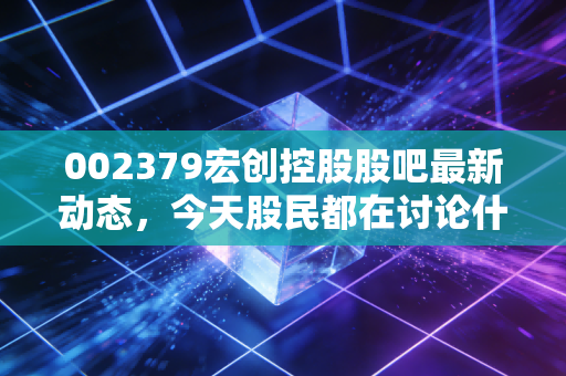 002379宏创控股股吧最新动态,今天股民都在讨论什么?