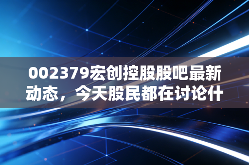 002379宏创控股股吧最新动态，今天股民都在讨论什么？