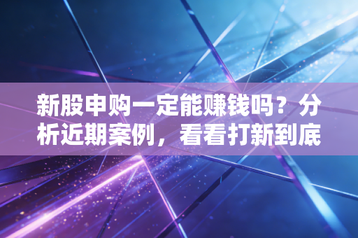 新股申购一定能赚钱吗？分析近期案例，看看打新到底香不香。