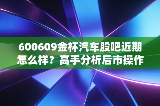 600609金杯汽车股吧近期怎么样？高手分析后市操作策略！