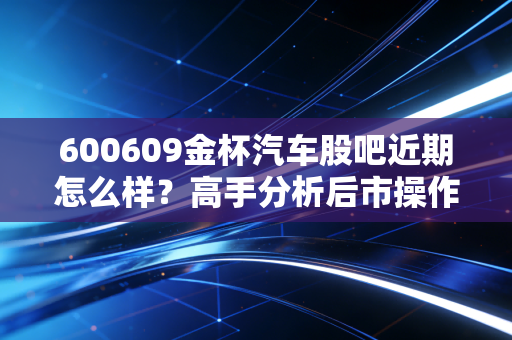 600609金杯汽车股吧近期怎么样？高手分析后市操作策略！