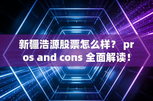 新疆浩源股票怎么样? pros and cons 全面解读!