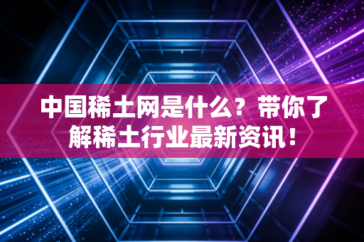 中国稀土网是什么？带你了解稀土行业最新资讯！