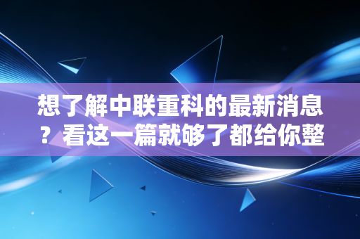 想了解中联重科的最新消息？看这一篇就够了都给你整理好了！