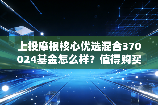 上投摩根核心优选混合370024基金怎么样?值得购买吗?
