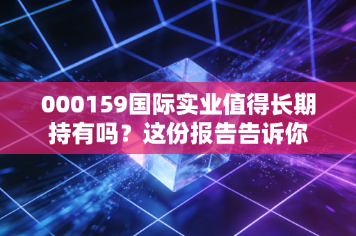 000159国际实业值得长期持有吗？这份报告告诉你