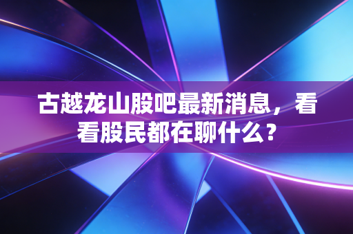 古越龙山股吧最新消息，看看股民都在聊什么？