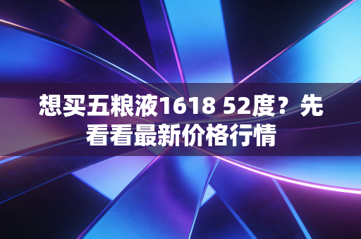 想买五粮液1618 52度？先看看最新价格行情