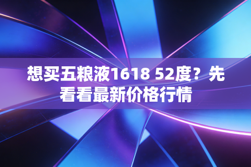 想买五粮液1618 52度？先看看最新价格行情