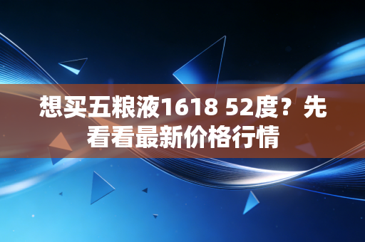 想买五粮液1618 52度？先看看最新价格行情