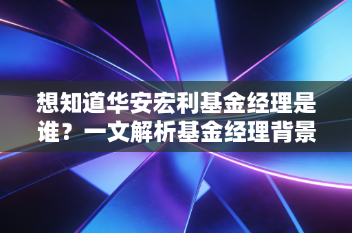 想知道华安宏利基金经理是谁？一文解析基金经理背景