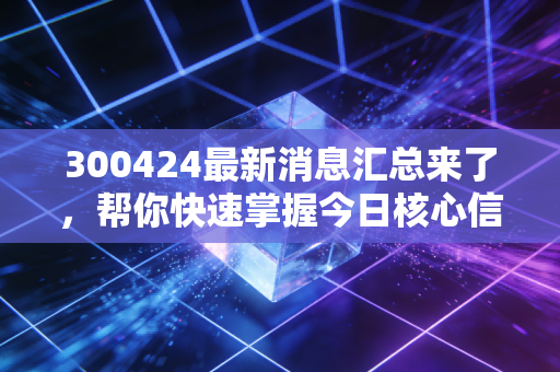 300424最新消息汇总来了，帮你快速掌握今日核心信息！