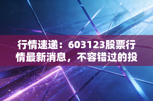 行情速递：603123股票行情最新消息，不容错过的投资信息