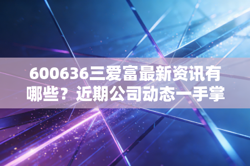 600636三爱富最新资讯有哪些?近期公司动态一手掌握!
