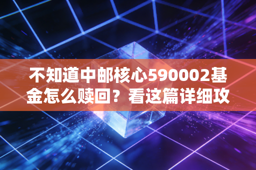 不知道中邮核心590002基金怎么赎回？看这篇详细攻略就够了！
