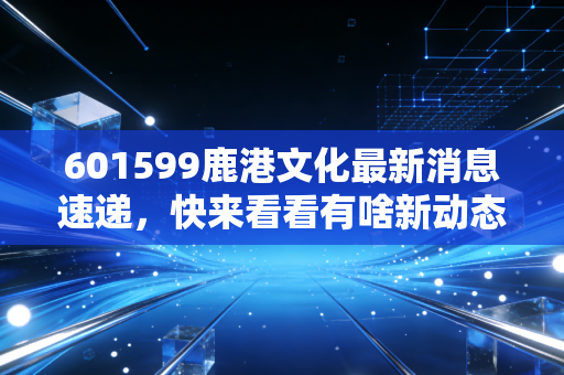 601599鹿港文化最新消息速递,快来看看有啥新动态?