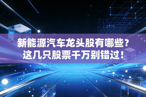 新能源汽车龙头股有哪些?这几只股票千万别错过!