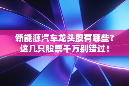 新能源汽车龙头股有哪些?这几只股票千万别错过!