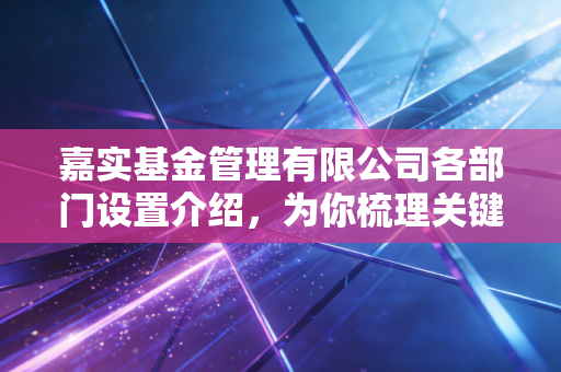 嘉实基金管理有限公司各部门设置介绍,为你梳理关键部门信息。