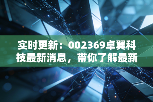 实时更新:002369卓翼科技最新消息,带你了解最新动态