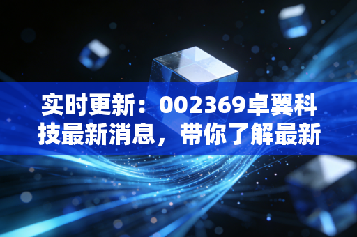 实时更新:002369卓翼科技最新消息,带你了解最新动态