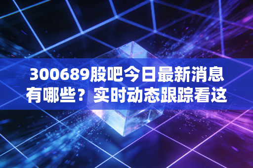 300689股吧今日最新消息有哪些?实时动态跟踪看这里!