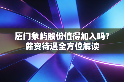 厦门象屿股份值得加入吗？薪资待遇全方位解读