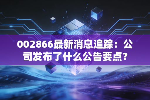 002866最新消息追踪：公司发布了什么公告要点？
