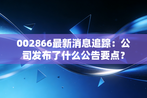 002866最新消息追踪：公司发布了什么公告要点？