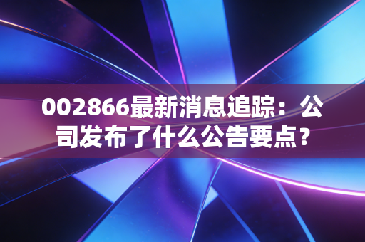 002866最新消息追踪：公司发布了什么公告要点？