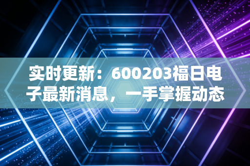 实时更新:600203福日电子最新消息,一手掌握动态!