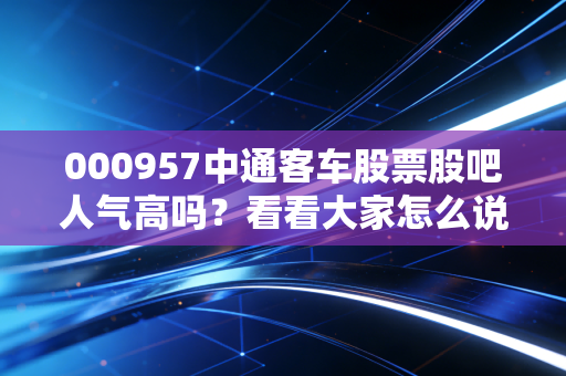 000957中通客车股票股吧人气高吗？看看大家怎么说