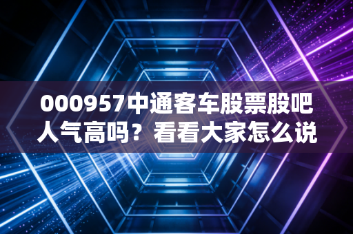 000957中通客车股票股吧人气高吗？看看大家怎么说