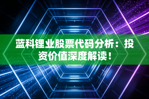 蓝科锂业股票代码分析:投资价值深度解读!