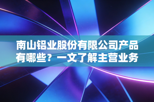 南山铝业股份有限公司产品有哪些？一文了解主营业务
