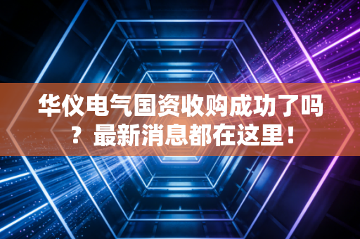 华仪电气国资收购成功了吗?最新消息都在这里!