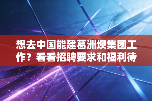 想去中国能建葛洲坝集团工作?看看招聘要求和福利待遇!
