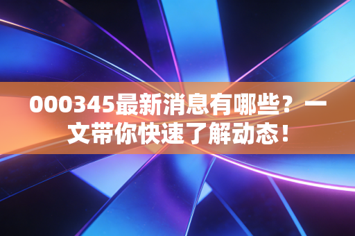 000345最新消息有哪些?一文带你快速了解动态!