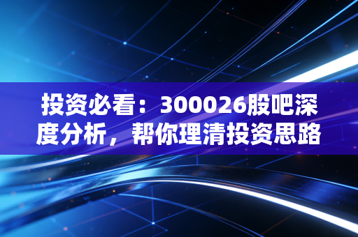 投资必看：300026股吧深度分析，帮你理清投资思路！