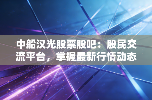 中船汉光股票股吧:股民交流平台,掌握最新行情动态