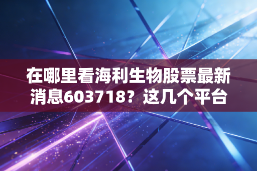在哪里看海利生物股票最新消息603718？这几个平台比较靠谱！