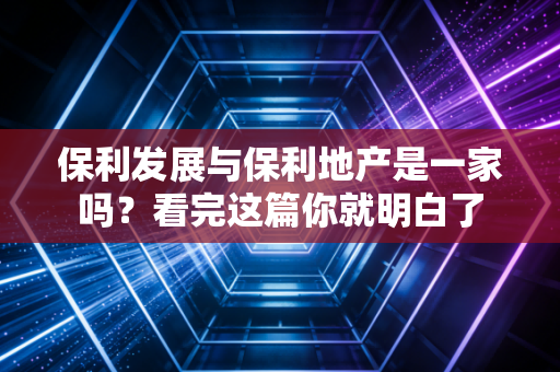 保利发展与保利地产是一家吗？看完这篇你就明白了