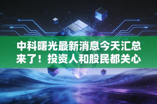 中科曙光最新消息今天汇总来了！投资人和股民都关心的资讯！