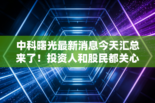 中科曙光最新消息今天汇总来了！投资人和股民都关心的资讯！