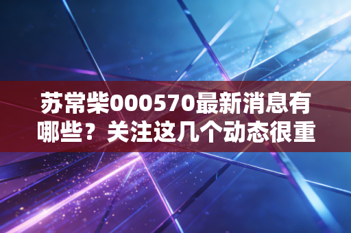 苏常柴000570最新消息有哪些?关注这几个动态很重要!