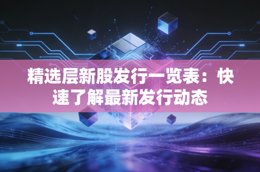 精选层新股发行一览表:快速了解最新发行动态